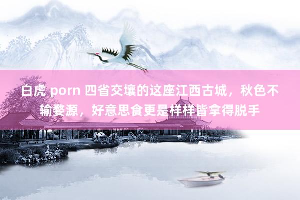 白虎 porn 四省交壤的这座江西古城，秋色不输婺源，好意思食更是样样皆拿得脱手