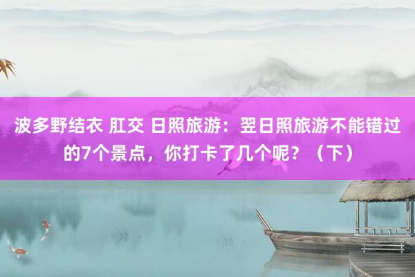 波多野结衣 肛交 日照旅游：翌日照旅游不能错过的7个景点，你打卡了几个呢？（下）