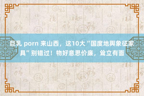 巨乳 porn 来山西，这10大“国度地舆象征家具”别错过！物好意思价廉，耸立有面