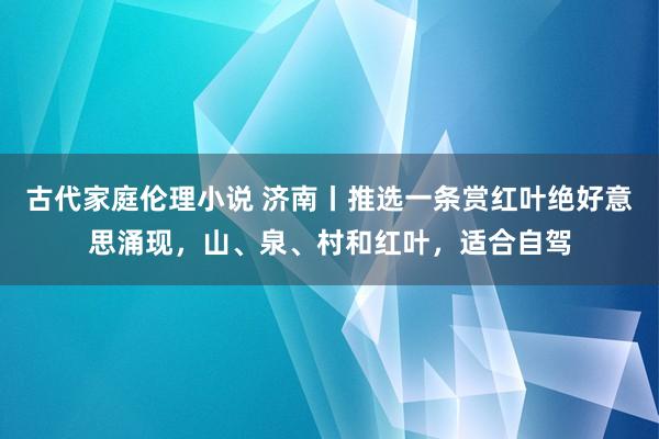 古代家庭伦理小说 济南丨推选一条赏红叶绝好意思涌现，山、泉、村和红叶，适合自驾