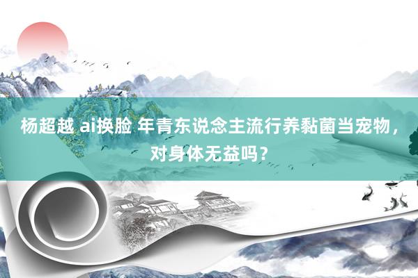 杨超越 ai换脸 年青东说念主流行养黏菌当宠物，对身体无益吗？
