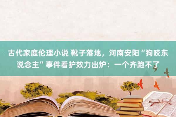 古代家庭伦理小说 靴子落地，河南安阳“狗咬东说念主”事件看护效力出炉：一个齐跑不了