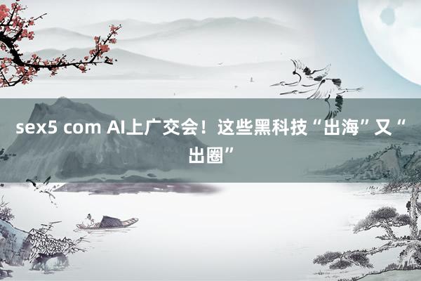 sex5 com AI上广交会！这些黑科技“出海”又“出圈”