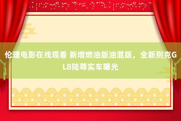 伦理电影在线观看 新增燃油版油混版，全新别克GL8陆尊实车曝光