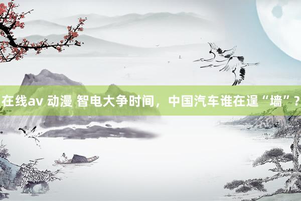 在线av 动漫 智电大争时间，中国汽车谁在逞“墙”？