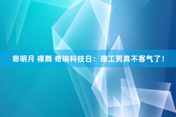 寄明月 裸舞 奇瑞科技日：理工男真不客气了！