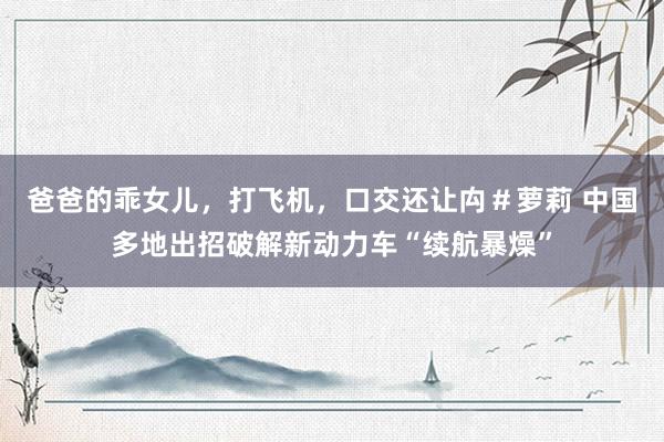 爸爸的乖女儿，打飞机，口交还让禸＃萝莉 中国多地出招破解新动力车“续航暴燥”