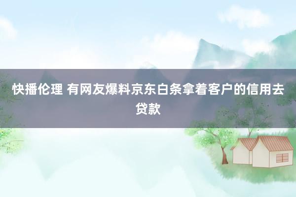 快播伦理 有网友爆料京东白条拿着客户的信用去贷款
