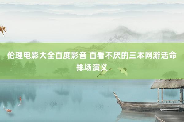 伦理电影大全百度影音 百看不厌的三本网游活命排场演义