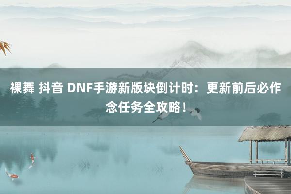 裸舞 抖音 DNF手游新版块倒计时：更新前后必作念任务全攻略！