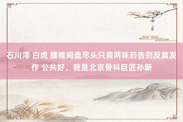 石川澪 白虎 腰椎间盘尽头只需两味药告别反复发作 公共好，我是北京骨科巨匠孙新
