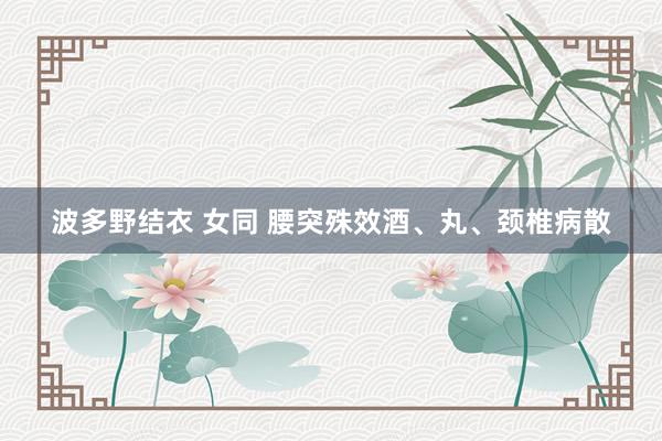 波多野结衣 女同 腰突殊效酒、丸、颈椎病散
