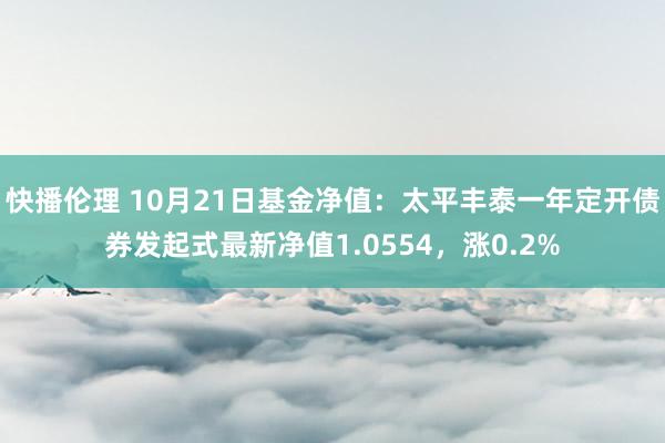 快播伦理 10月21日基金净值：太平丰泰一年定开债券发起式最新净值1.0554，涨0.2%