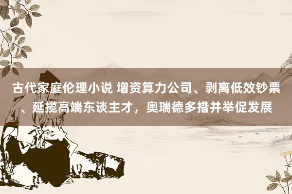 古代家庭伦理小说 增资算力公司、剥离低效钞票、延揽高端东谈主才，奥瑞德多措并举促发展