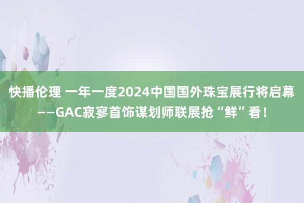 快播伦理 一年一度2024中国国外珠宝展行将启幕——GAC寂寥首饰谋划师联展抢“鲜”看！
