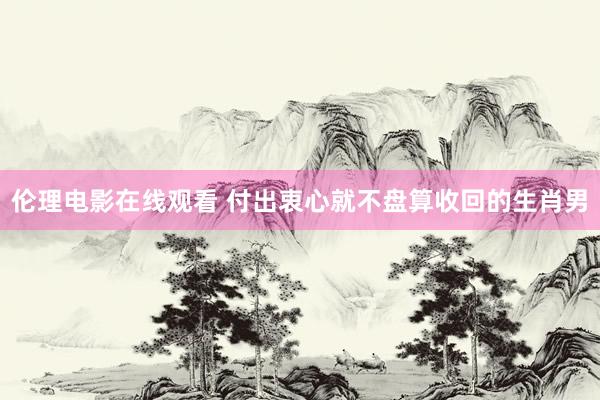伦理电影在线观看 付出衷心就不盘算收回的生肖男