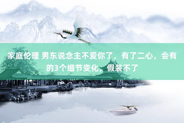 家庭伦理 男东说念主不爱你了，有了二心，会有的3个细节变化，假装不了