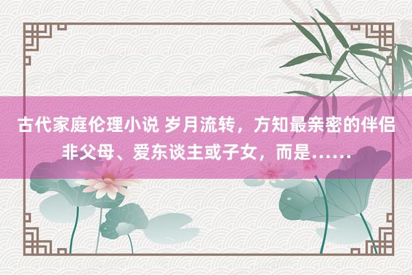 古代家庭伦理小说 岁月流转，方知最亲密的伴侣非父母、爱东谈主或子女，而是……