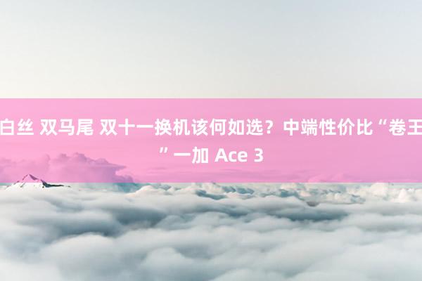 白丝 双马尾 双十一换机该何如选？中端性价比“卷王”一加 Ace 3