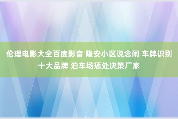 伦理电影大全百度影音 隆安小区说念闸 车牌识别十大品牌 泊车场惩处决策厂家