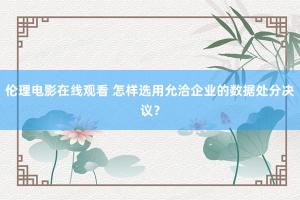 伦理电影在线观看 怎样选用允洽企业的数据处分决议？