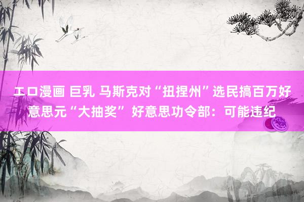 エロ漫画 巨乳 马斯克对“扭捏州”选民搞百万好意思元“大抽奖” 好意思功令部：可能违纪