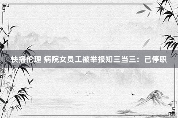 快播伦理 病院女员工被举报知三当三：已停职