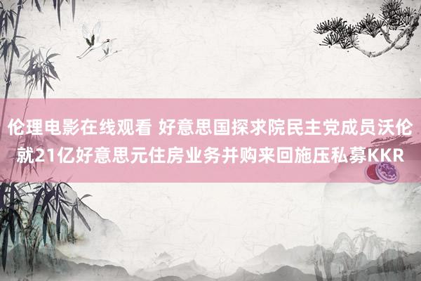 伦理电影在线观看 好意思国探求院民主党成员沃伦就21亿好意思元住房业务并购来回施压私募KKR