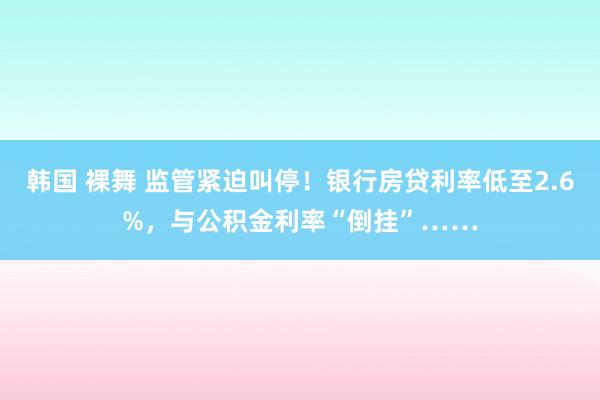 韩国 裸舞 监管紧迫叫停！银行房贷利率低至2.6%，与公积金利率“倒挂”……