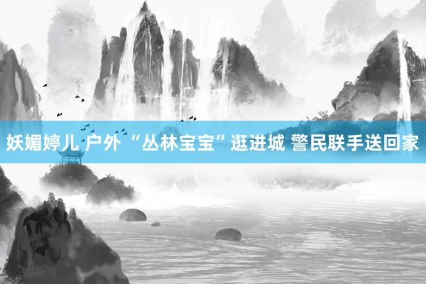 妖媚婷儿 户外 “丛林宝宝”逛进城 警民联手送回家