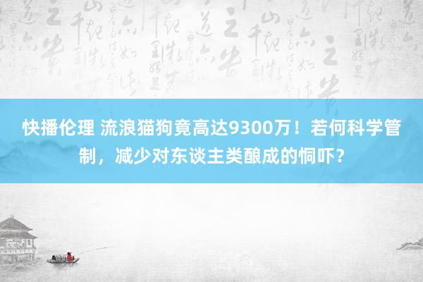 快播伦理 流浪猫狗竟高达9300万！若何科学管制，减少对东谈主类酿成的恫吓？