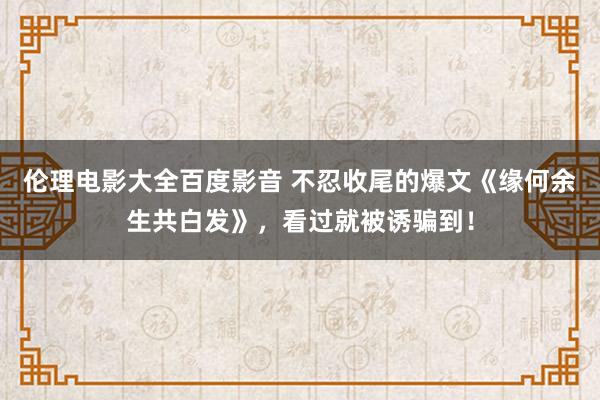 伦理电影大全百度影音 不忍收尾的爆文《缘何余生共白发》，看过就被诱骗到！