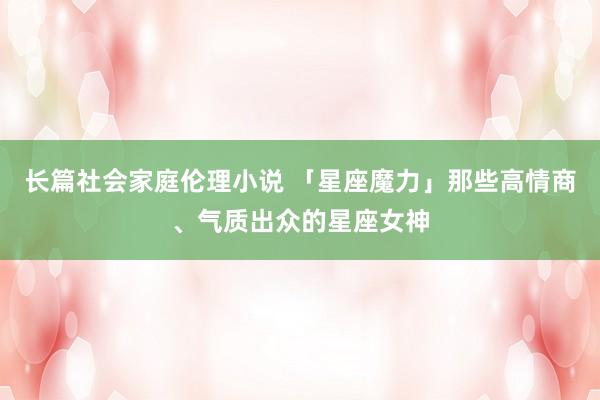 长篇社会家庭伦理小说 「星座魔力」那些高情商、气质出众的星座女神