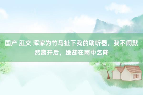 国产 肛交 浑家为竹马扯下我的助听器，我不闹默然离开后，她却在雨中乞降