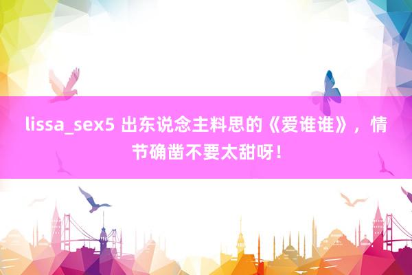 lissa_sex5 出东说念主料思的《爱谁谁》，情节确凿不要太甜呀！