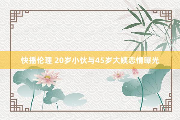 快播伦理 20岁小伙与45岁大姨恋情曝光