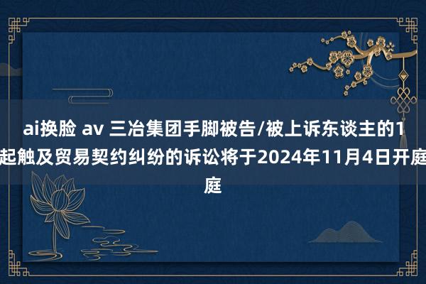 ai换脸 av 三冶集团手脚被告/被上诉东谈主的1起触及贸易契约纠纷的诉讼将于2024年11月4日开庭