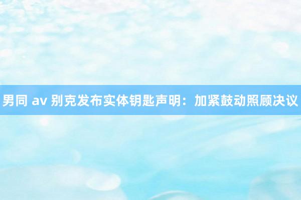 男同 av 别克发布实体钥匙声明：加紧鼓动照顾决议