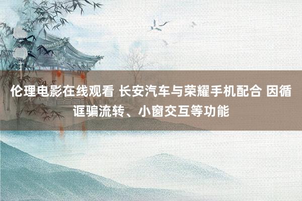 伦理电影在线观看 长安汽车与荣耀手机配合 因循诓骗流转、小窗交互等功能