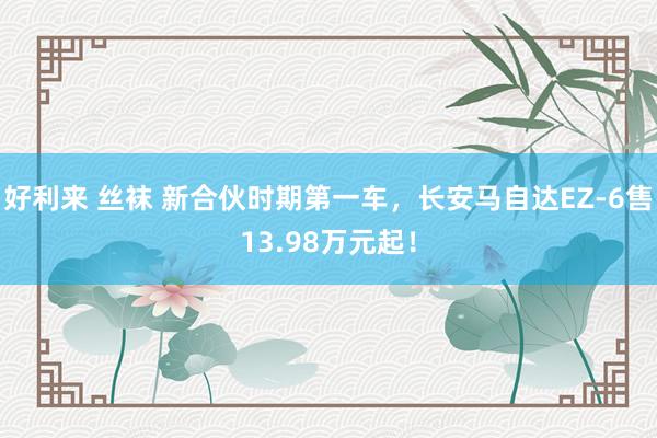 好利来 丝袜 新合伙时期第一车，长安马自达EZ-6售13.98万元起！