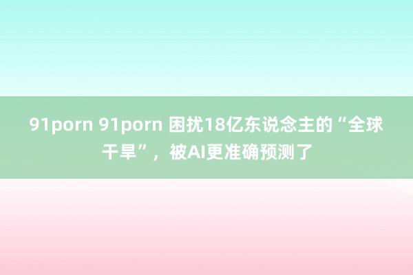 91porn 91porn 困扰18亿东说念主的“全球干旱”，被AI更准确预测了