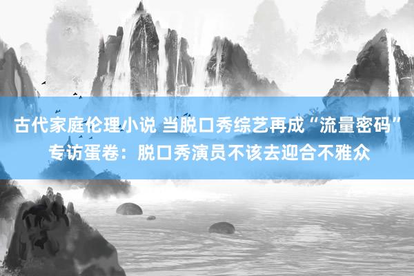 古代家庭伦理小说 当脱口秀综艺再成“流量密码” 专访蛋卷：脱口秀演员不该去迎合不雅众