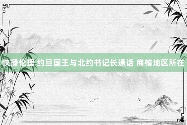快播伦理 约旦国王与北约书记长通话 商榷地区所在