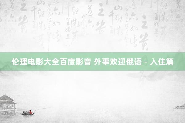 伦理电影大全百度影音 外事欢迎俄语 - 入住篇