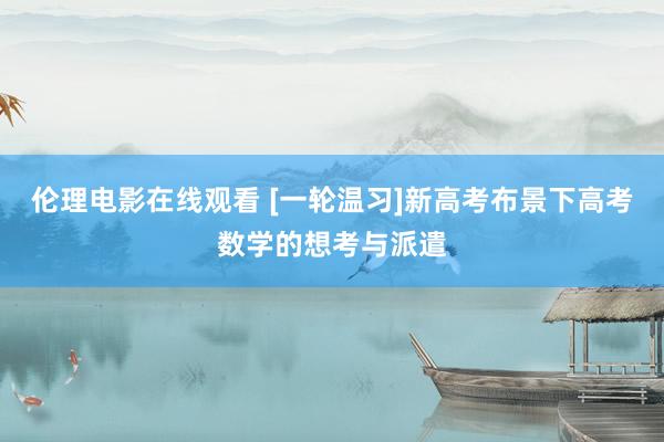 伦理电影在线观看 [一轮温习]新高考布景下高考数学的想考与派遣