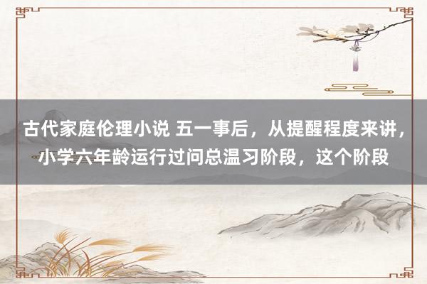 古代家庭伦理小说 五一事后，从提醒程度来讲，小学六年龄运行过问总温习阶段，这个阶段