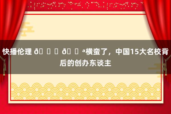 快播伦理 🎓💪横蛮了，中国15大名校背后的创办东谈主