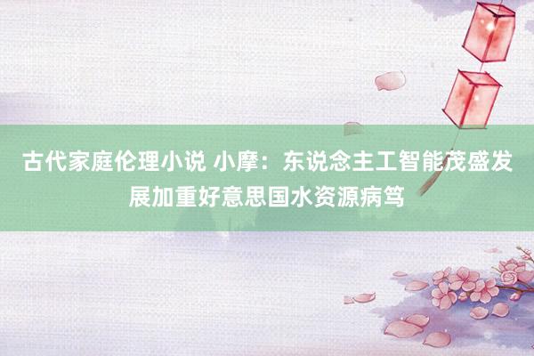 古代家庭伦理小说 小摩：东说念主工智能茂盛发展加重好意思国水资源病笃
