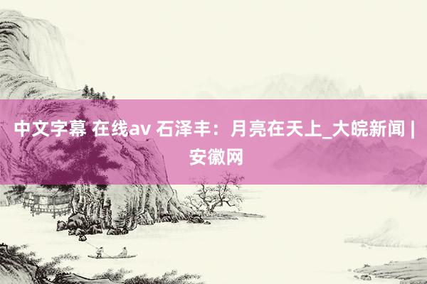 中文字幕 在线av 石泽丰：月亮在天上_大皖新闻 | 安徽网