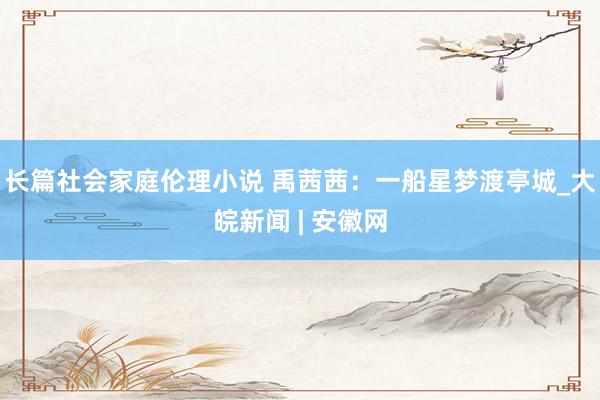 长篇社会家庭伦理小说 禹茜茜：一船星梦渡亭城_大皖新闻 | 安徽网